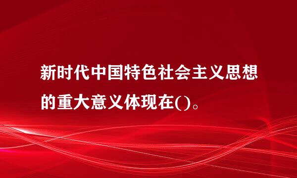 新时代中国特色社会主义思想的重大意义体现在()。