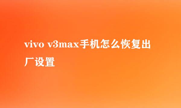 vivo v3max手机怎么恢复出厂设置