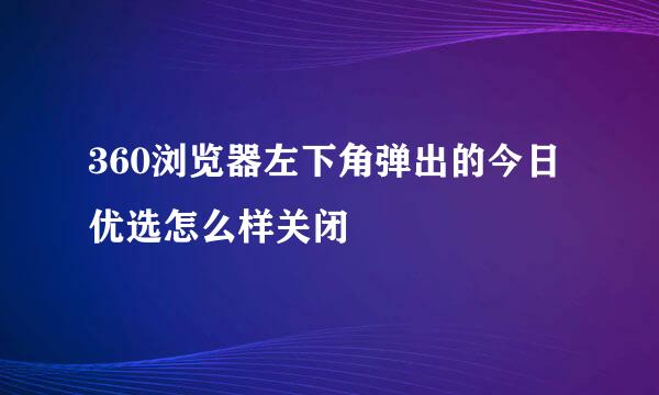 360浏览器左下角弹出的今日优选怎么样关闭