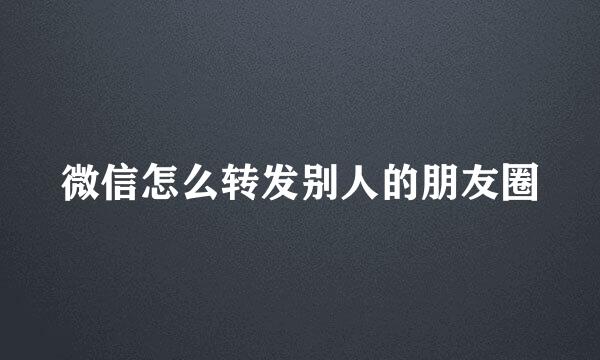 微信怎么转发别人的朋友圈