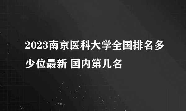 2023南京医科大学全国排名多少位最新 国内第几名