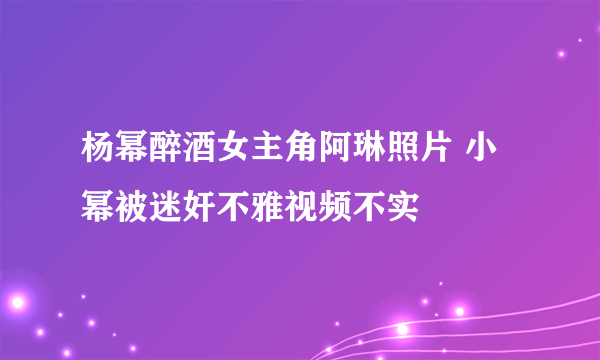 杨幂醉酒女主角阿琳照片 小幂被迷奸不雅视频不实