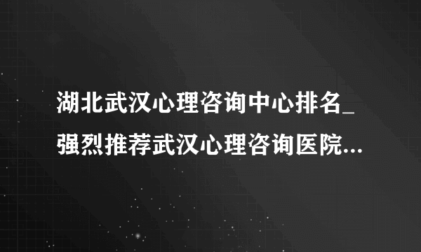 湖北武汉心理咨询中心排名_强烈推荐武汉心理咨询医院[公开排名]