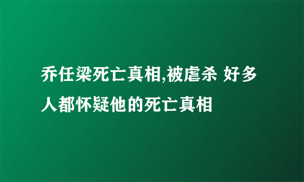 乔任梁死亡真相,被虐杀 好多人都怀疑他的死亡真相