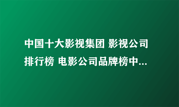 中国十大影视集团 影视公司排行榜 电影公司品牌榜中榜【最新排行】