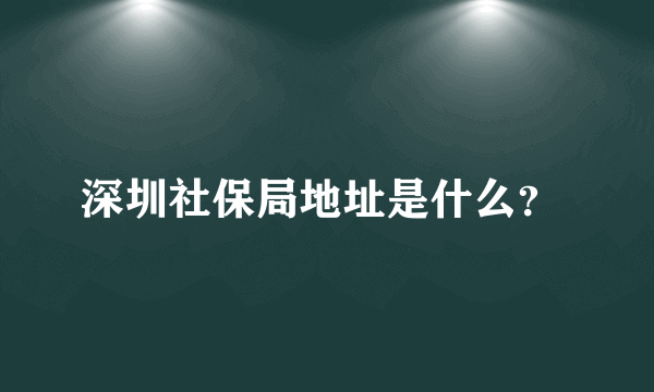 深圳社保局地址是什么？ 