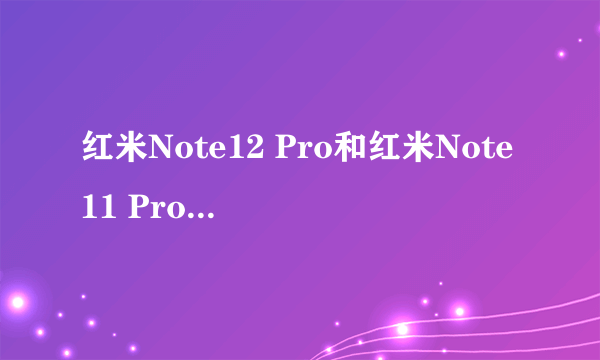 红米Note12 Pro和红米Note11 Pro参数对比：到底有多大区别？