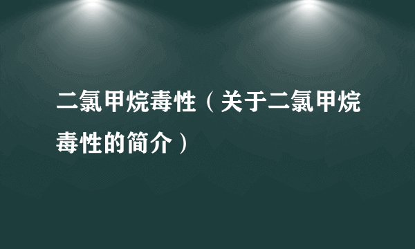 二氯甲烷毒性（关于二氯甲烷毒性的简介）