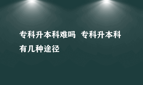 专科升本科难吗  专科升本科有几种途径