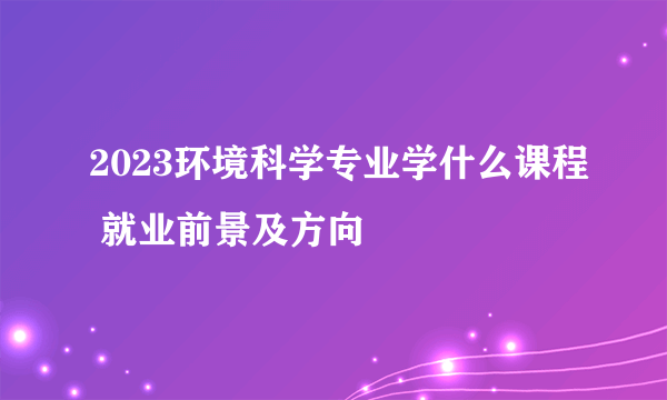 2023环境科学专业学什么课程 就业前景及方向