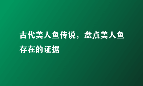 古代美人鱼传说，盘点美人鱼存在的证据