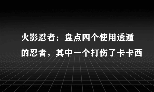 火影忍者：盘点四个使用透遁的忍者，其中一个打伤了卡卡西