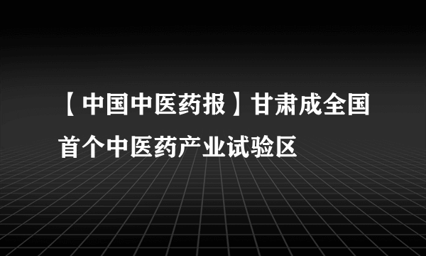 【中国中医药报】甘肃成全国首个中医药产业试验区