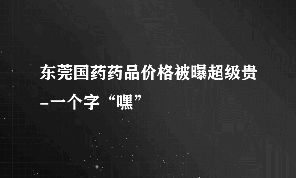 东莞国药药品价格被曝超级贵-一个字“嘿”