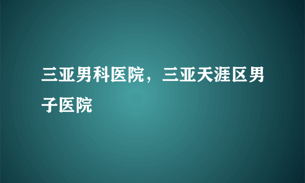 三亚男科医院，三亚天涯区男子医院