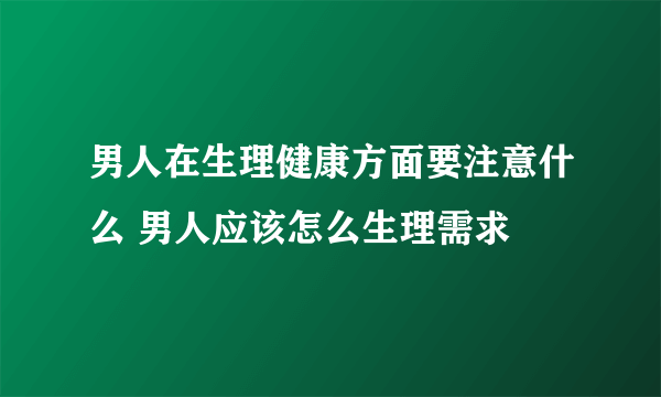 男人在生理健康方面要注意什么 男人应该怎么生理需求