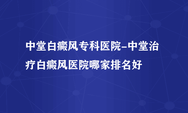 中堂白癜风专科医院-中堂治疗白癜风医院哪家排名好