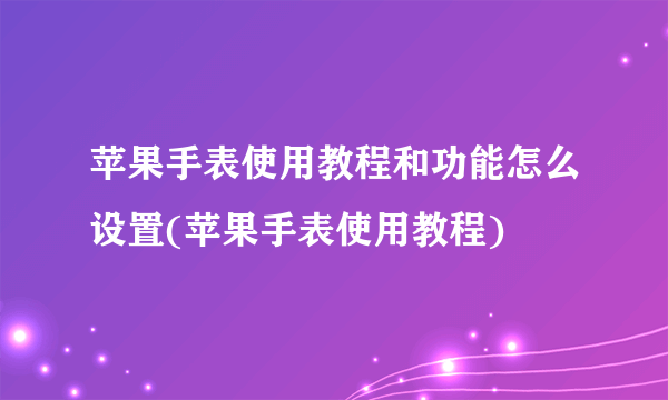 苹果手表使用教程和功能怎么设置(苹果手表使用教程)