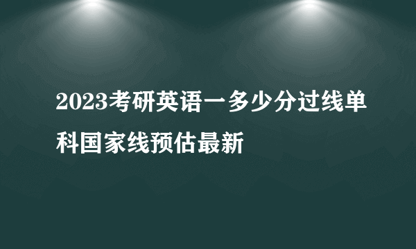 2023考研英语一多少分过线单科国家线预估最新