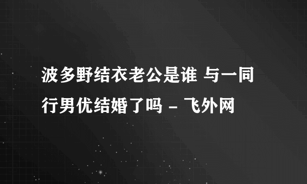 波多野结衣老公是谁 与一同行男优结婚了吗 - 飞外网