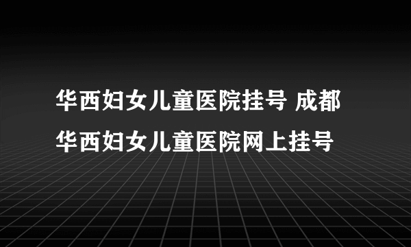 华西妇女儿童医院挂号 成都华西妇女儿童医院网上挂号