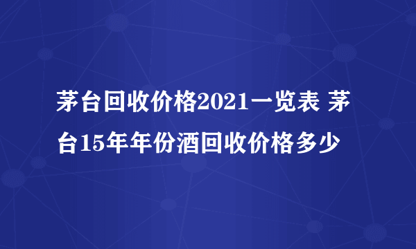 茅台回收价格2021一览表 茅台15年年份酒回收价格多少