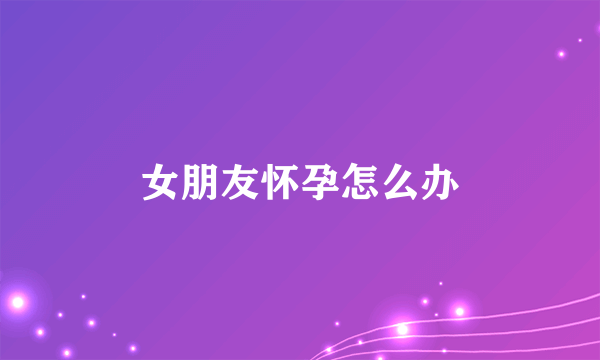 女朋友怀孕怎么办