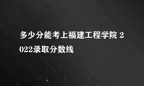 多少分能考上福建工程学院 2022录取分数线