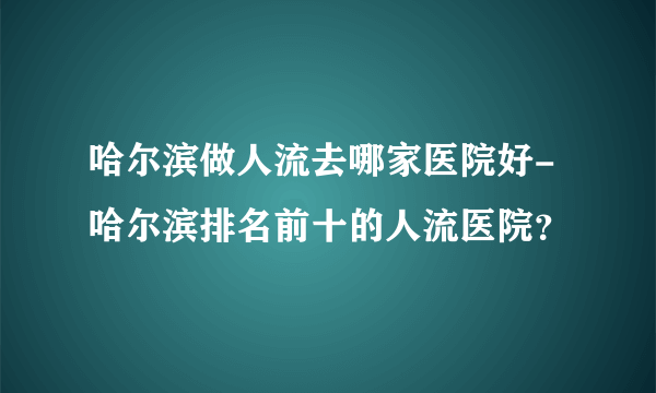 哈尔滨做人流去哪家医院好-哈尔滨排名前十的人流医院？