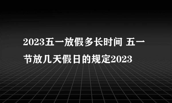 2023五一放假多长时间 五一节放几天假日的规定2023