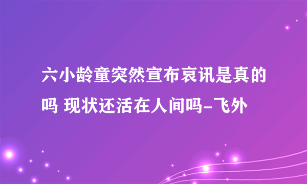 六小龄童突然宣布哀讯是真的吗 现状还活在人间吗-飞外