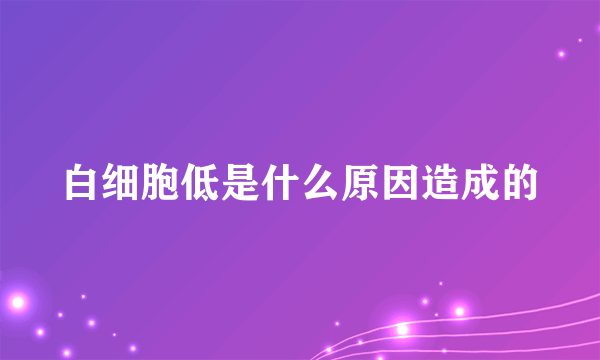 白细胞低是什么原因造成的