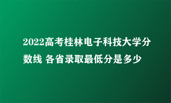 2022高考桂林电子科技大学分数线 各省录取最低分是多少