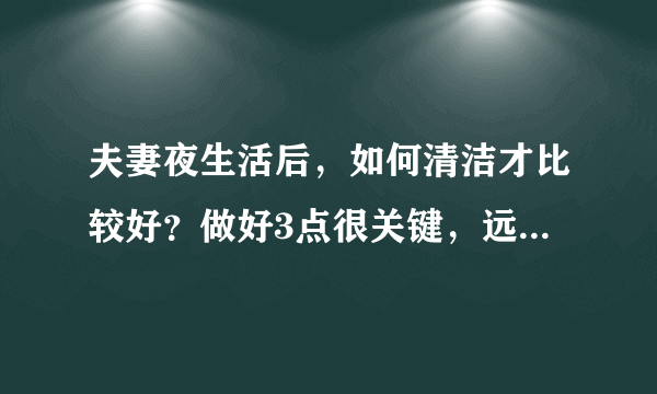 夫妻夜生活后，如何清洁才比较好？做好3点很关键，远离妇科病