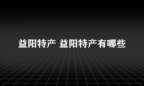 益阳特产 益阳特产有哪些