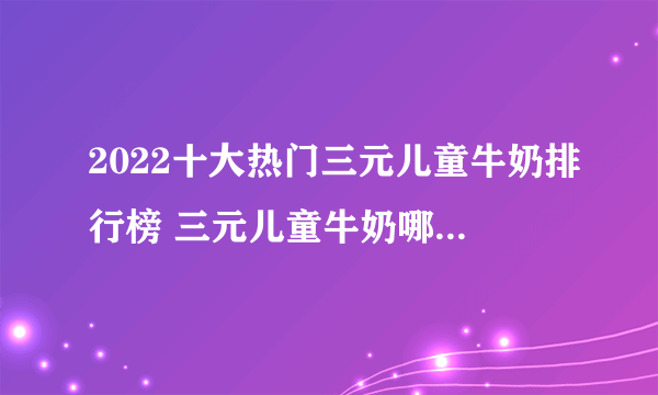 2022十大热门三元儿童牛奶排行榜 三元儿童牛奶哪款好【TOP榜】