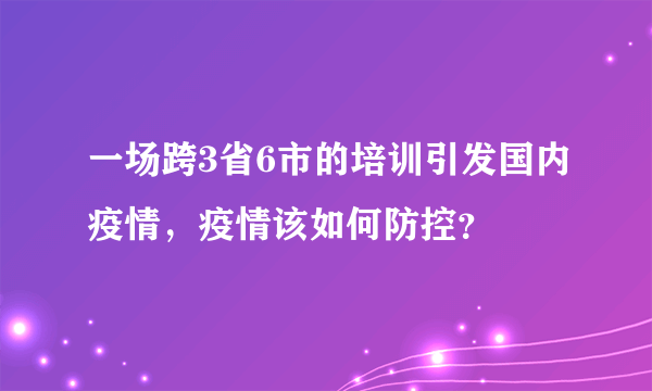 一场跨3省6市的培训引发国内疫情，疫情该如何防控？