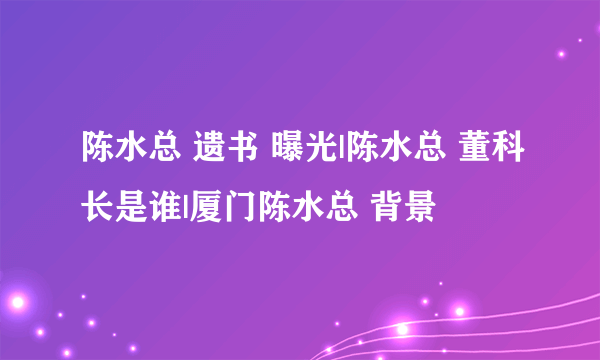 陈水总 遗书 曝光|陈水总 董科长是谁|厦门陈水总 背景