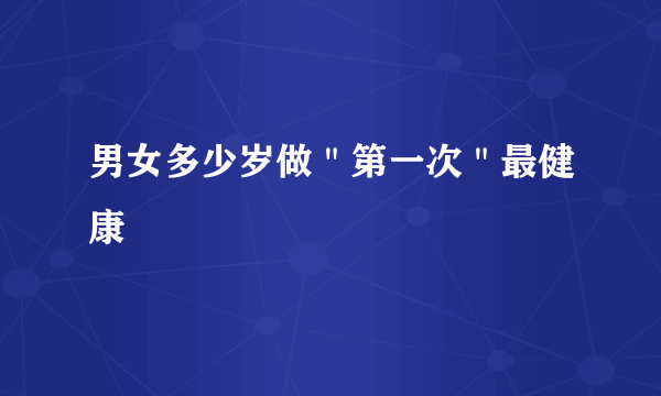 男女多少岁做＂第一次＂最健康