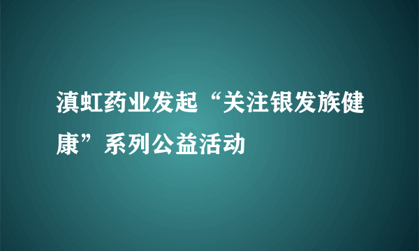 滇虹药业发起“关注银发族健康”系列公益活动