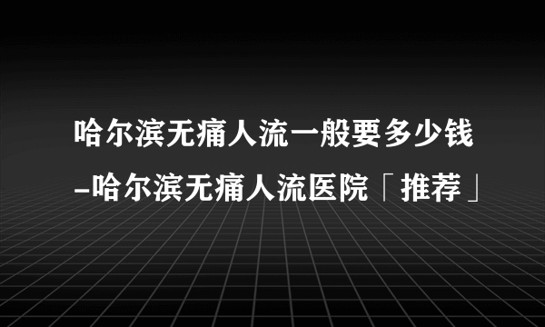 哈尔滨无痛人流一般要多少钱-哈尔滨无痛人流医院「推荐」