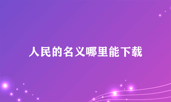 人民的名义哪里能下载