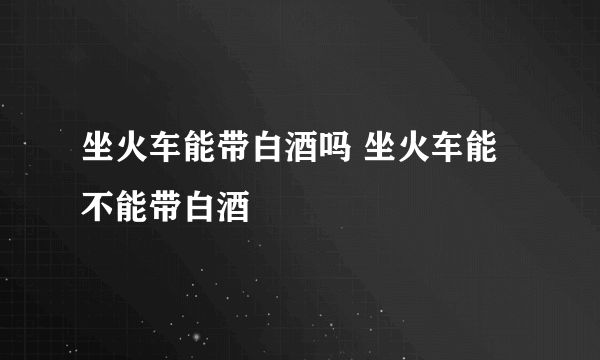 坐火车能带白酒吗 坐火车能不能带白酒