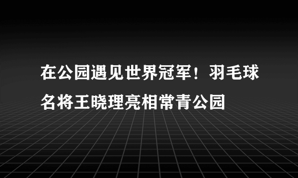 在公园遇见世界冠军！羽毛球名将王晓理亮相常青公园