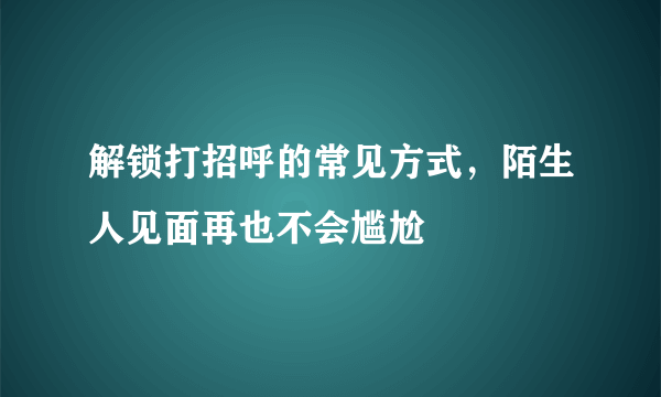 解锁打招呼的常见方式，陌生人见面再也不会尴尬