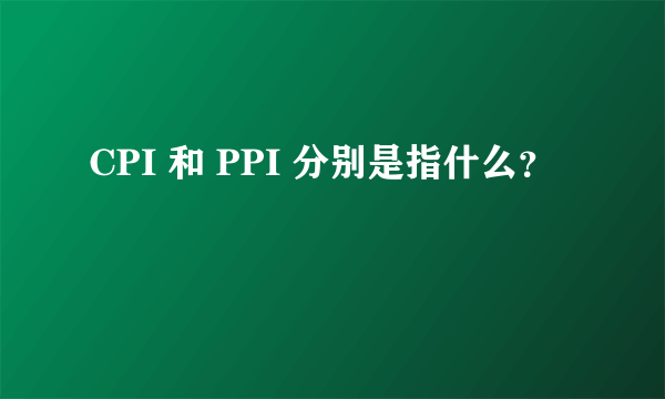 CPI 和 PPI 分别是指什么？