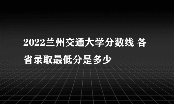 2022兰州交通大学分数线 各省录取最低分是多少