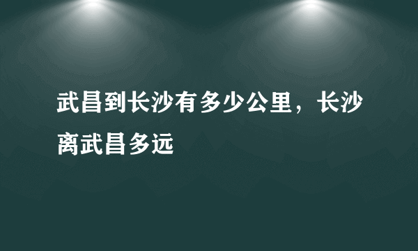 武昌到长沙有多少公里，长沙离武昌多远