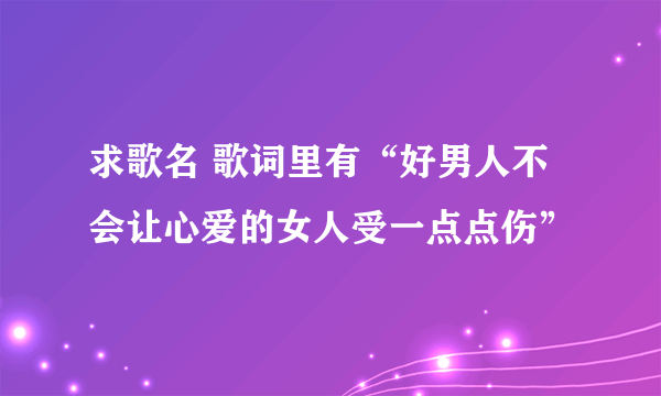 求歌名 歌词里有“好男人不会让心爱的女人受一点点伤”