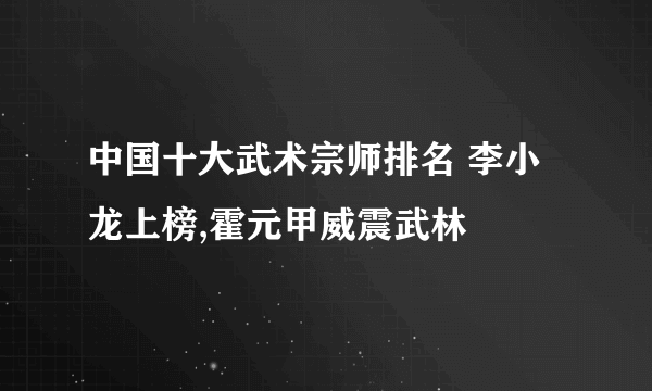 中国十大武术宗师排名 李小龙上榜,霍元甲威震武林